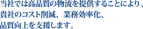 当社では高品質の物流を提供することにより、貴社のコスト削減、業務効率化、品質向上を支援します。